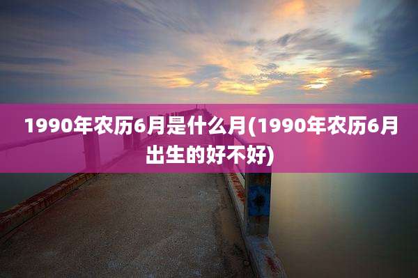1990年农历6月是什么月(1990年农历6月出生的好不好)