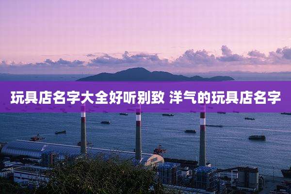 玩具店名字大全好听别致 洋气的玩具店名字