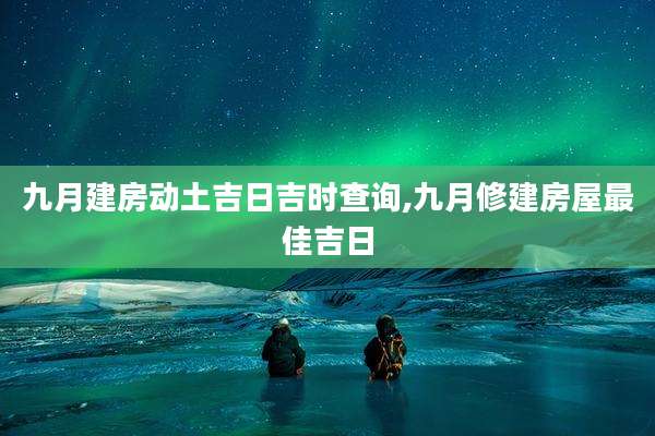 九月建房动土吉日吉时查询,九月修建房屋最佳吉日