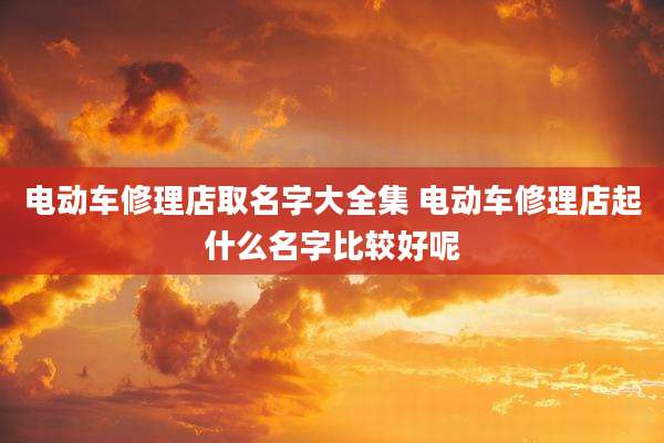 电动车修理店取名字大全集 电动车修理店起什么名字比较好呢
