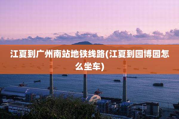 江夏到广州南站地铁线路(江夏到园博园怎么坐车)
