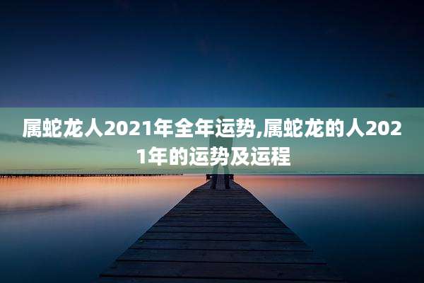 属蛇龙人2021年全年运势,属蛇龙的人2021年的运势及运程