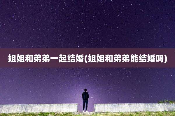 姐姐和弟弟一起结婚(姐姐和弟弟能结婚吗)