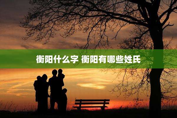 衡阳什么字 衡阳有哪些姓氏