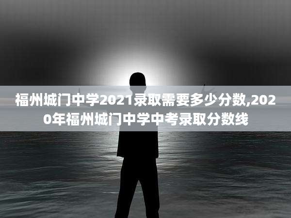 福州城门中学2021录取需要多少分数,2020年福州城门中学中考录取分数线
