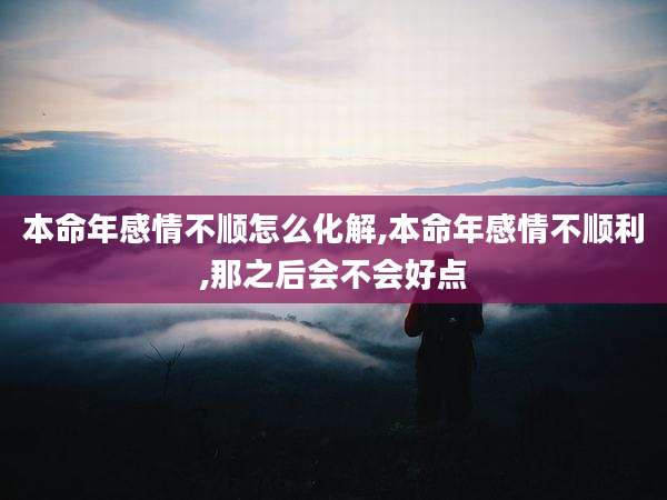 本命年感情不顺怎么化解,本命年感情不顺利,那之后会不会好点