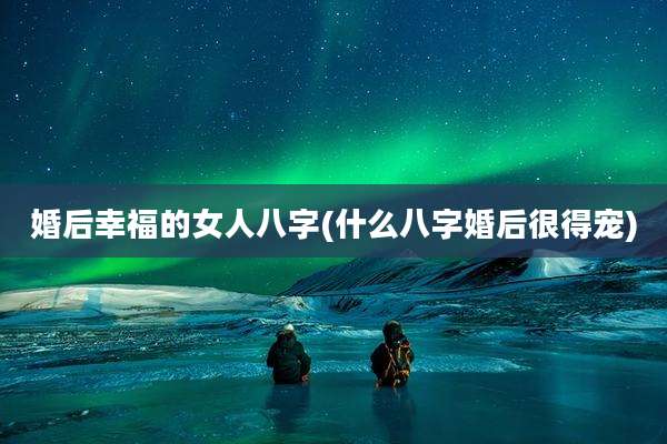 婚后幸福的女人八字(什么八字婚后很得宠)