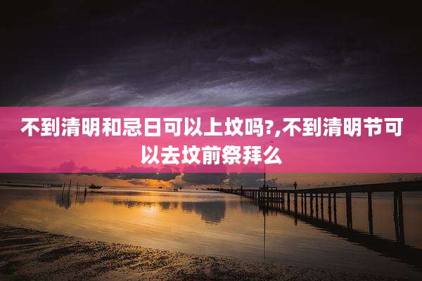不到清明和忌日可以上坟吗?,不到清明节可以去坟前祭拜么
