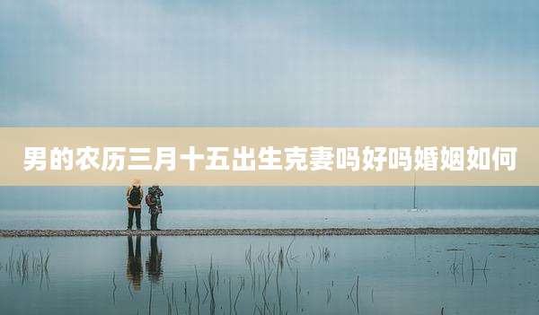 男的农历三月十五出生克妻吗好吗婚姻如何