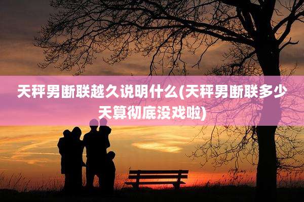 天秤男断联越久说明什么(天秤男断联多少天算彻底没戏啦)