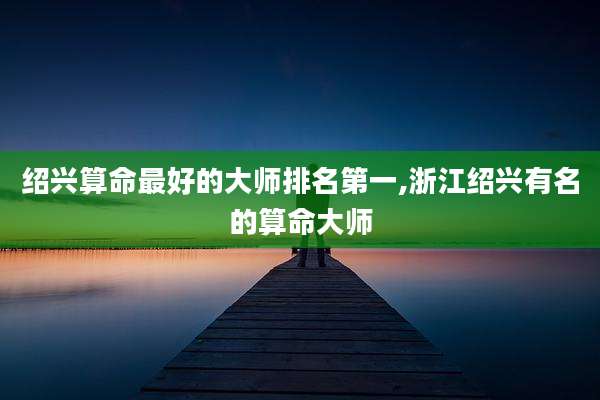 绍兴算命最好的大师排名第一,浙江绍兴有名的算命大师