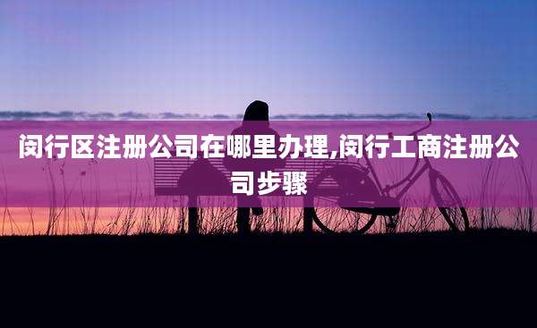 闵行区注册公司在哪里办理,闵行工商注册公司步骤