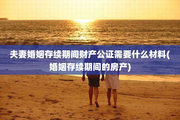 夫妻婚姻存续期间财产公证需要什么材料(婚姻存续期间的房产)