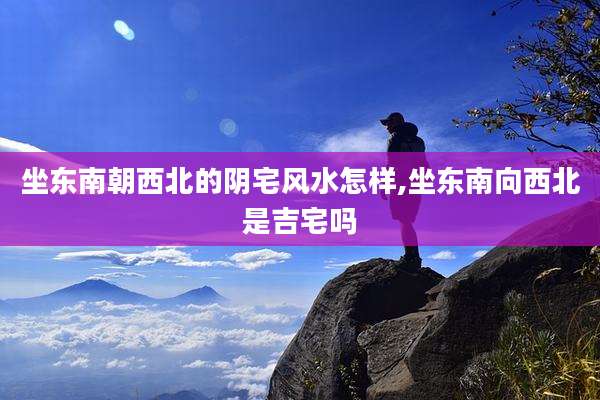 坐东南朝西北的阴宅风水怎样,坐东南向西北是吉宅吗