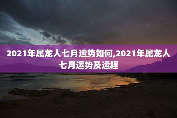 2021年属龙人七月运势如何,2021年属龙人七月运势及运程