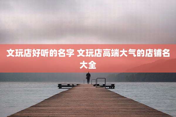 文玩店好听的名字 文玩店高端大气的店铺名大全