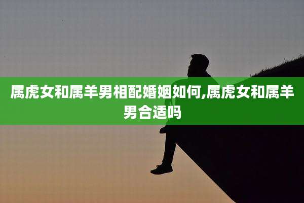 属虎女和属羊男相配婚姻如何,属虎女和属羊男合适吗