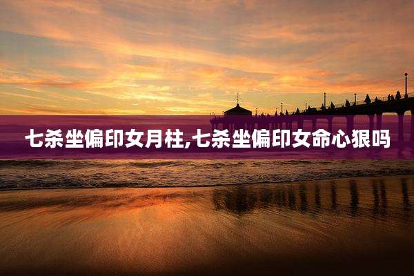七杀坐偏印女月柱,七杀坐偏印女命心狠吗