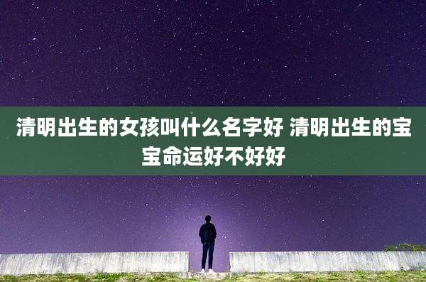 清明出生的女孩叫什么名字好 清明出生的宝宝命运好不好好
