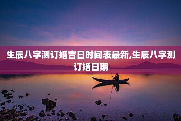 生辰八字测订婚吉日时间表最新,生辰八字测订婚日期