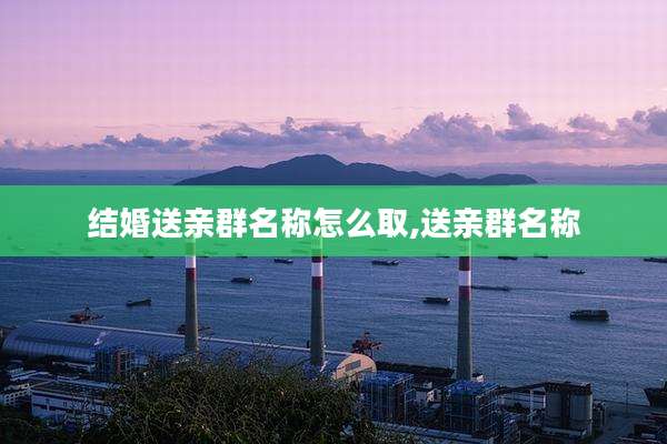 结婚送亲群名称怎么取,送亲群名称