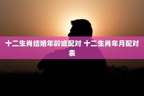 十二生肖结婚年龄或配对 十二生肖年月配对表