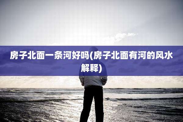 房子北面一条河好吗(房子北面有河的风水解释)