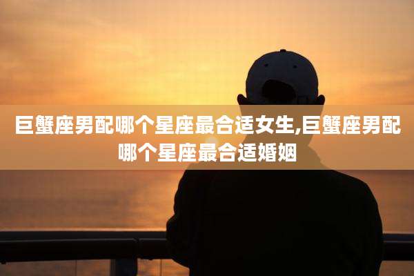巨蟹座男配哪个星座最合适女生,巨蟹座男配哪个星座最合适婚姻