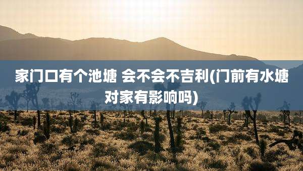 家门口有个池塘 会不会不吉利(门前有水塘对家有影响吗)