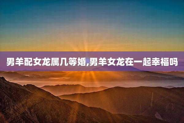 男羊配女龙属几等婚,男羊女龙在一起幸福吗