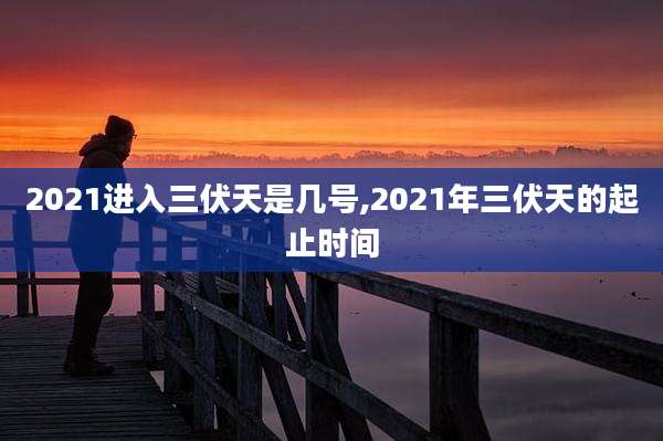 2021进入三伏天是几号,2021年三伏天的起止时间