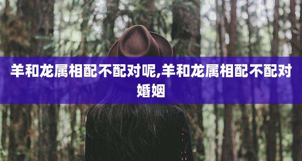 羊和龙属相配不配对呢,羊和龙属相配不配对婚姻