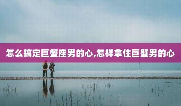怎么搞定巨蟹座男的心,怎样拿住巨蟹男的心