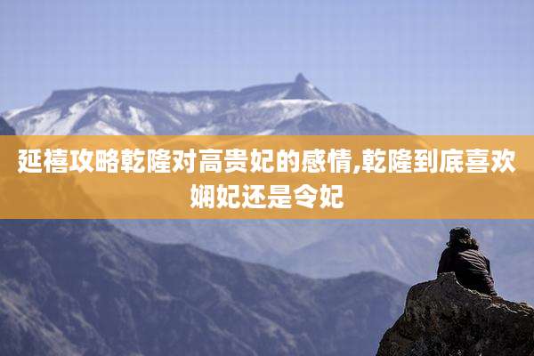 延禧攻略乾隆对高贵妃的感情,乾隆到底喜欢娴妃还是令妃