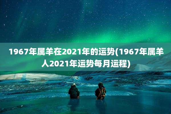 1967年属羊在2021年的运势(1967年属羊人2021年运势每月运程)