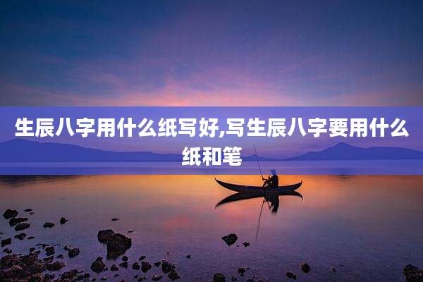 生辰八字用什么纸写好,写生辰八字要用什么纸和笔