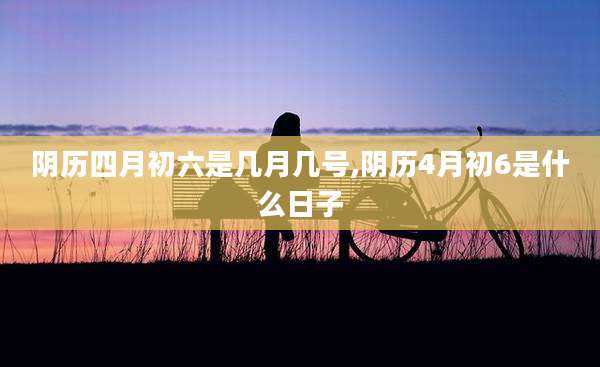 阴历四月初六是几月几号,阴历4月初6是什么日子