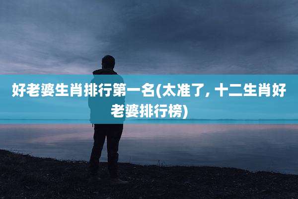 好老婆生肖排行第一名(太准了, 十二生肖好老婆排行榜)