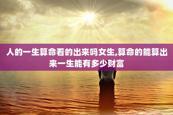 人的一生算命看的出来吗女生,算命的能算出来一生能有多少财富
