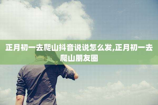 正月初一去爬山抖音说说怎么发,正月初一去爬山朋友圈