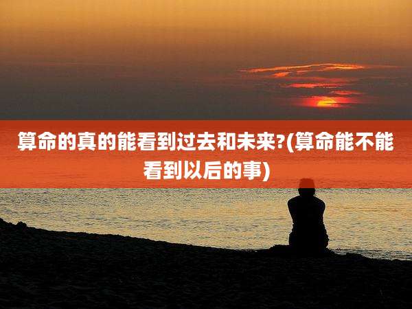 算命的真的能看到过去和未来?(算命能不能看到以后的事)