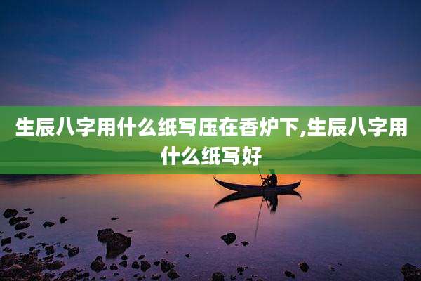 生辰八字用什么纸写压在香炉下,生辰八字用什么纸写好