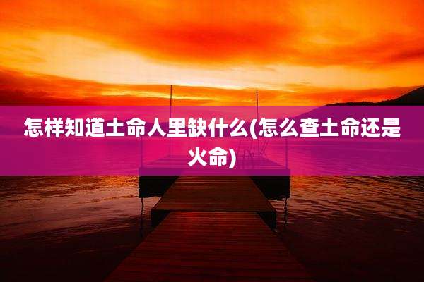 怎样知道土命人里缺什么(怎么查土命还是火命)