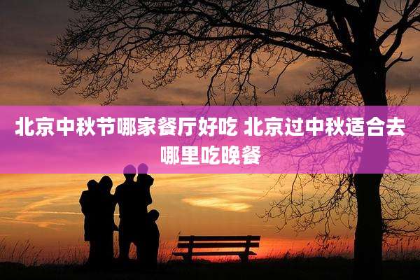 北京中秋节哪家餐厅好吃 北京过中秋适合去哪里吃晚餐