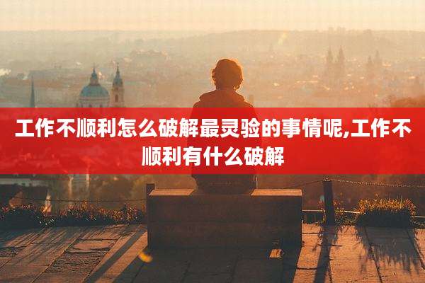 工作不顺利怎么破解最灵验的事情呢,工作不顺利有什么破解