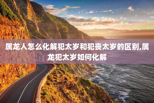 属龙人怎么化解犯太岁和犯丧太岁的区别,属龙犯太岁如何化解