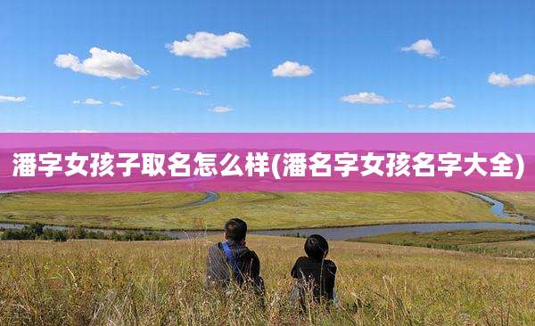 潘字女孩子取名怎么样(潘名字女孩名字大全)