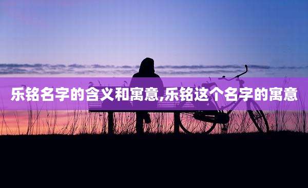 乐铭名字的含义和寓意,乐铭这个名字的寓意