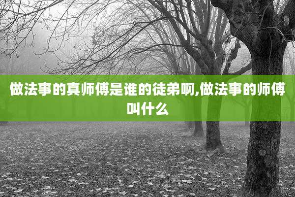 做法事的真师傅是谁的徒弟啊,做法事的师傅叫什么