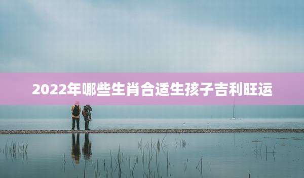 2022年哪些生肖合适生孩子吉利旺运